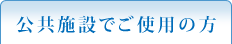 公共施設でご使用の方